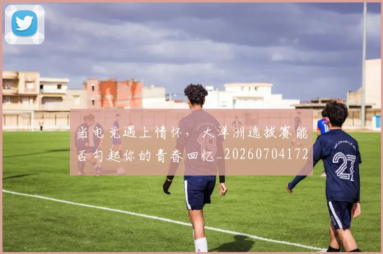 当电竞遇上情怀，大洋洲选拔赛能否勾起你的青春回忆_20260704172132
