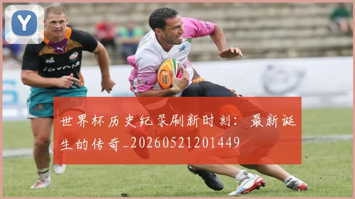 世界杯历史纪录刷新时刻：最新诞生的传奇_20260521201449