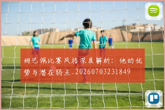 姆巴佩比赛风格深度解析:他的优势与潜在弱点_20260703231849