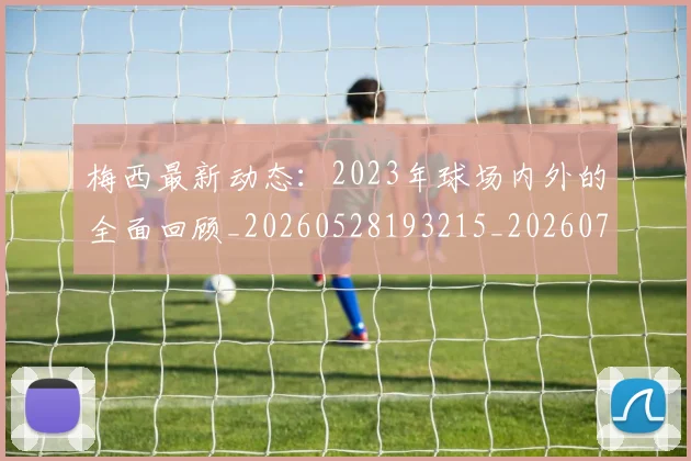 梅西最新动态:2023年球场内外的全面回顾_20260528193215_20260731181621