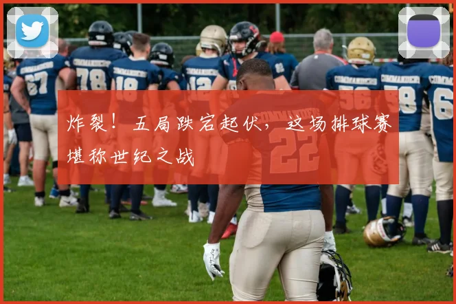 炸裂!五局跌宕起伏,这场排球赛堪称世纪之战