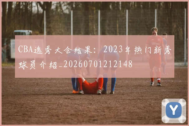 CBA选秀大会结果：2023年热门新秀球员介绍_20260701212148