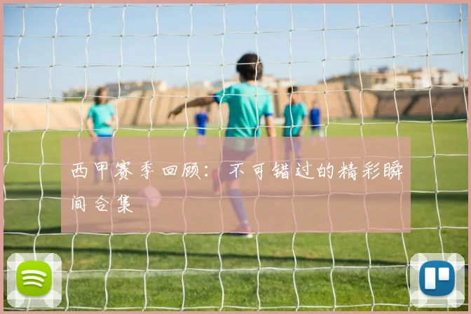 西甲赛季回顾:不可错过的精彩瞬间合集