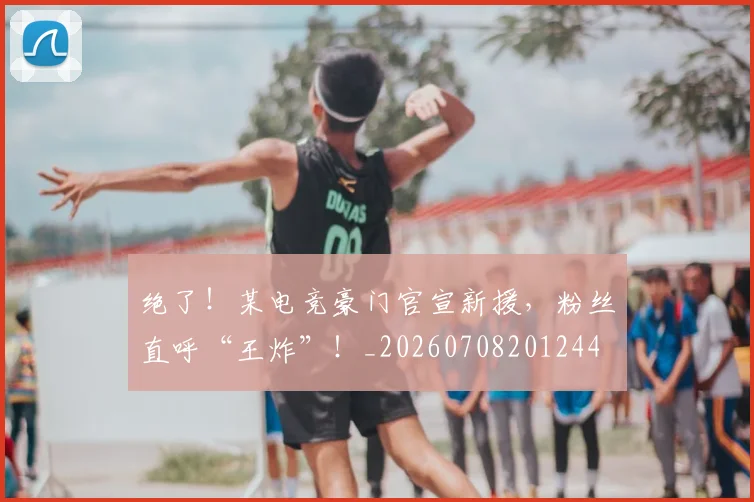 绝了!某电竞豪门官宣新援,粉丝直呼“王炸”!_20260708201244