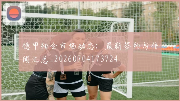 德甲转会市场动态:最新签约与传闻汇总_20260704173724
