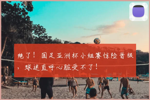 绝了！国足亚洲杯小组赛惊险晋级，球迷直呼心脏受不了！
