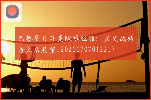 巴黎圣日耳曼欧冠征程：历史战绩与本届展望_20260707012217