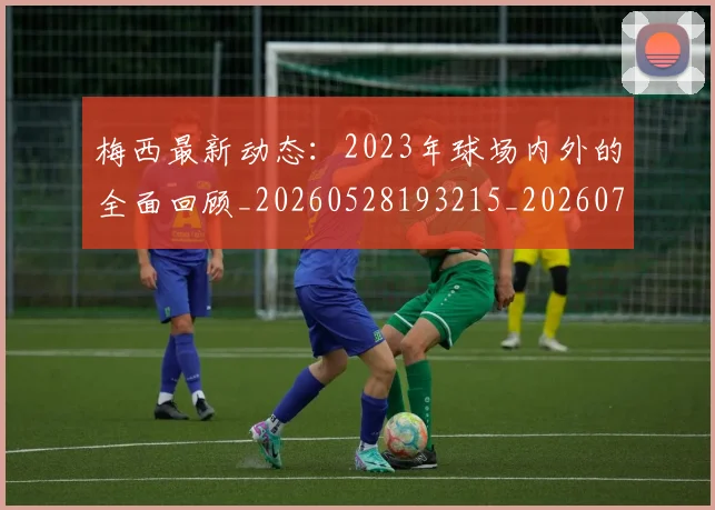 梅西最新动态:2023年球场内外的全面回顾_20260528193215_20260707144653