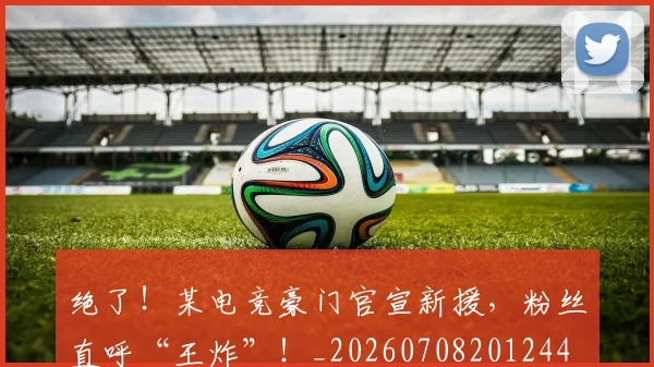 绝了！某电竞豪门官宣新援，粉丝直呼“王炸”！_20260708201244