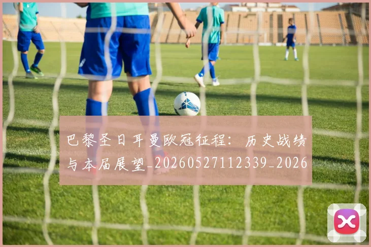 巴黎圣日耳曼欧冠征程:历史战绩与本届展望_20260527112339_20260704171124