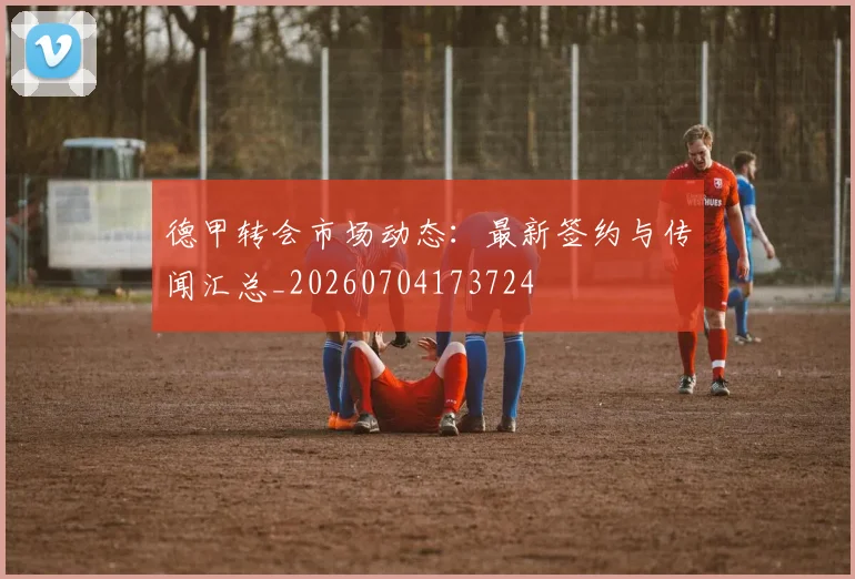 德甲转会市场动态:最新签约与传闻汇总_20260704173724