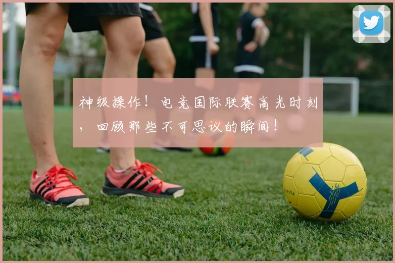神级操作！电竞国际联赛高光时刻，回顾那些不可思议的瞬间！