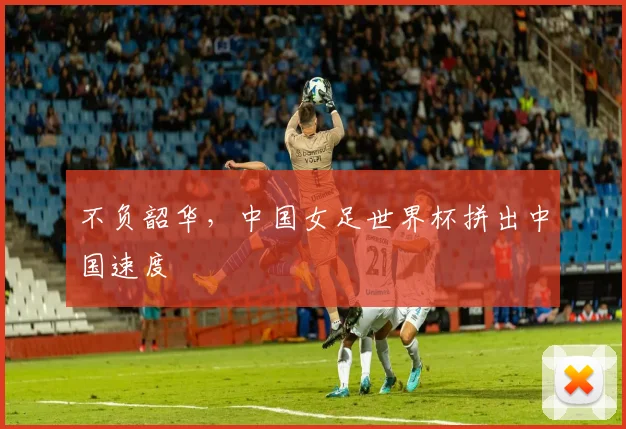 不负韶华，中国女足世界杯拼出中国速度