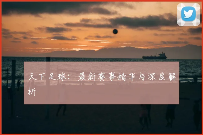 天下足球：最新赛事精华与深度解析