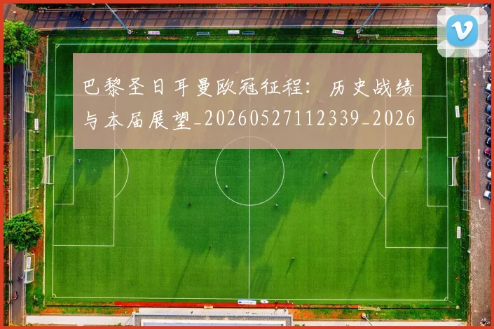 巴黎圣日耳曼欧冠征程：历史战绩与本届展望_20260527112339_20260704171124