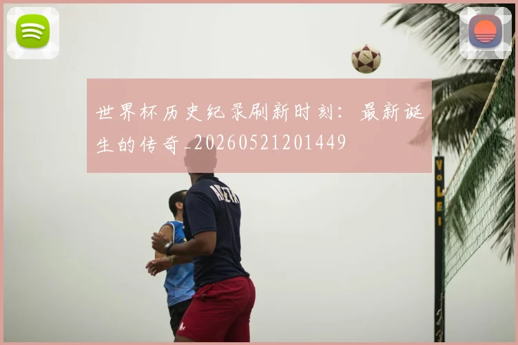 世界杯历史纪录刷新时刻:最新诞生的传奇_20260521201449