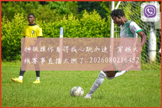 神级操作看得我心跳加速!穿越火线赛事直播太燃了_20260802164525