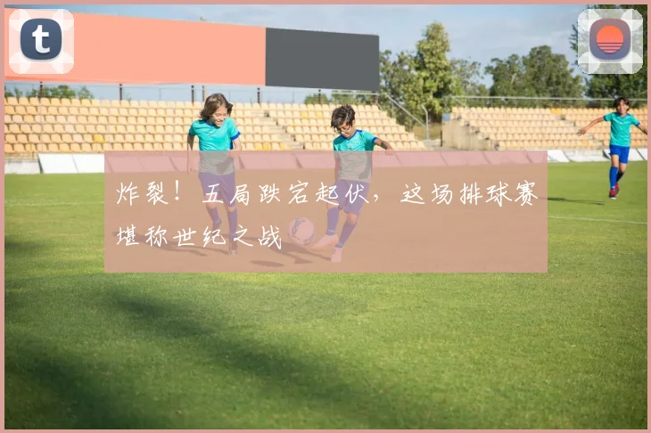 炸裂!五局跌宕起伏,这场排球赛堪称世纪之战