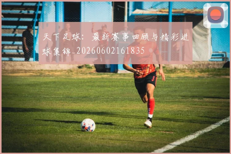 天下足球:最新赛事回顾与精彩进球集锦_20260602161835
