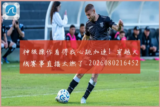 神级操作看得我心跳加速！穿越火线赛事直播太燃了_20260802164525