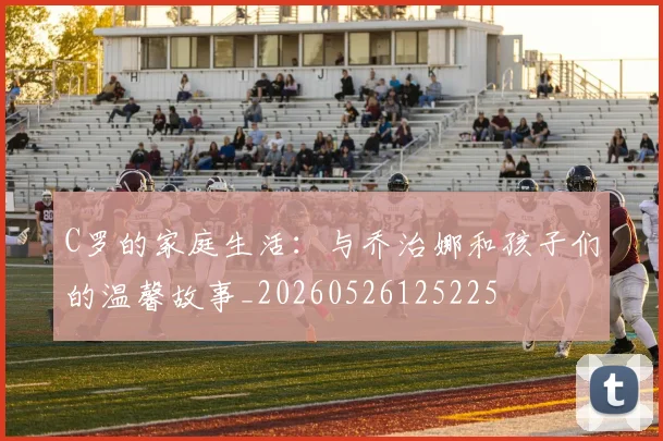 C罗的家庭生活:与乔治娜和孩子们的温馨故事_20260526125225