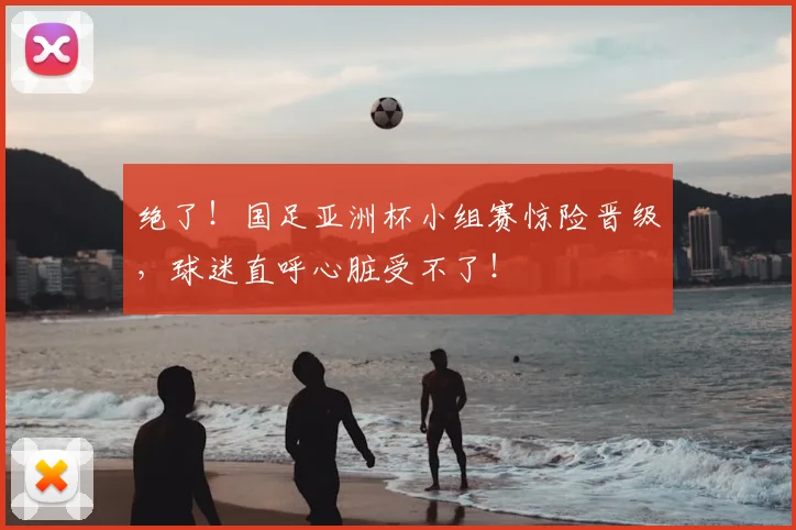 绝了!国足亚洲杯小组赛惊险晋级,球迷直呼心脏受不了!