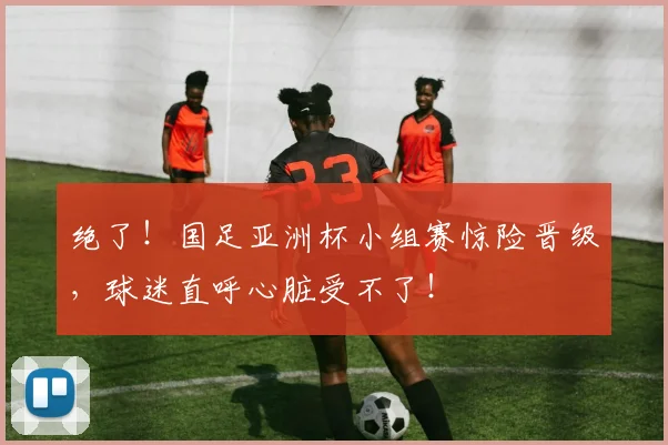 绝了！国足亚洲杯小组赛惊险晋级，球迷直呼心脏受不了！