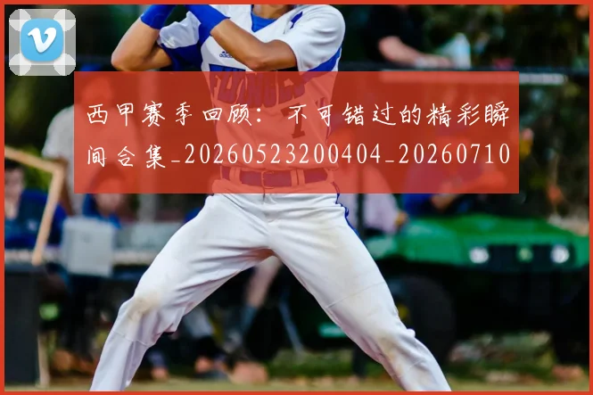 西甲赛季回顾:不可错过的精彩瞬间合集_20260523200404_20260710012735