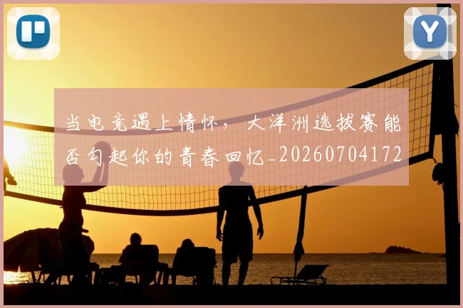 当电竞遇上情怀，大洋洲选拔赛能否勾起你的青春回忆_20260704172132