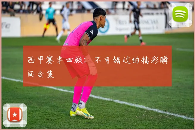 西甲赛季回顾：不可错过的精彩瞬间合集