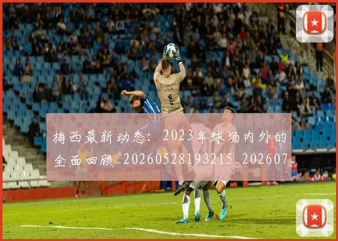 梅西最新动态：2023年球场内外的全面回顾_20260528193215_20260731181621