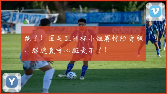 绝了！国足亚洲杯小组赛惊险晋级，球迷直呼心脏受不了！