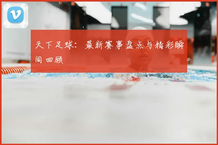 天下足球：最新赛事盘点与精彩瞬间回顾