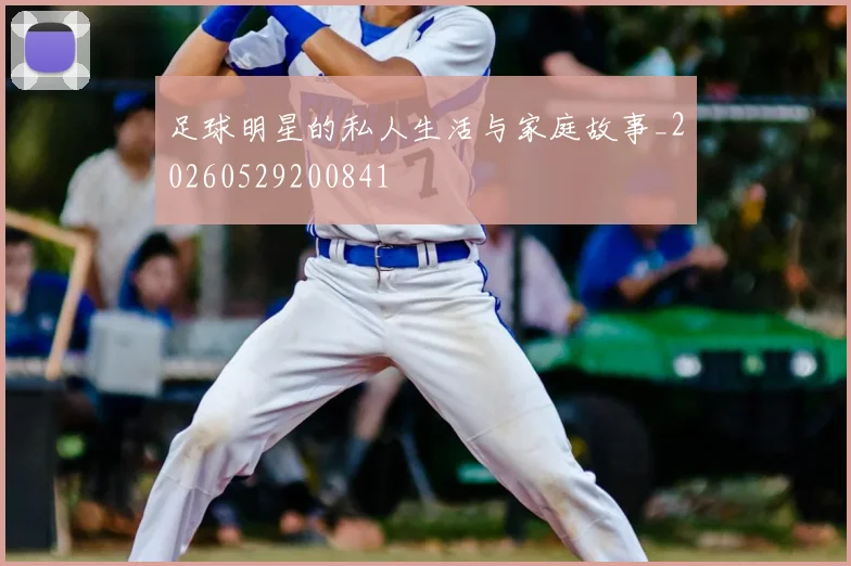 足球明星的私人生活与家庭故事_20260529200841