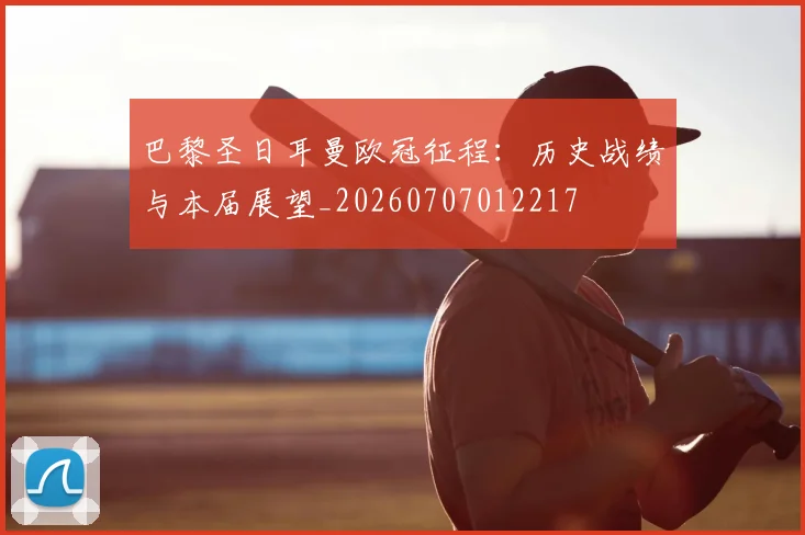 巴黎圣日耳曼欧冠征程:历史战绩与本届展望_20260707012217