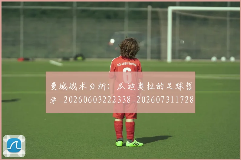 曼城战术分析：瓜迪奥拉的足球哲学_20260603222338_20260731172816