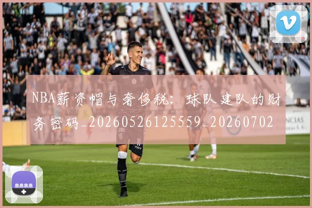 NBA薪资帽与奢侈税：球队建队的财务密码_20260526125559_20260702171413