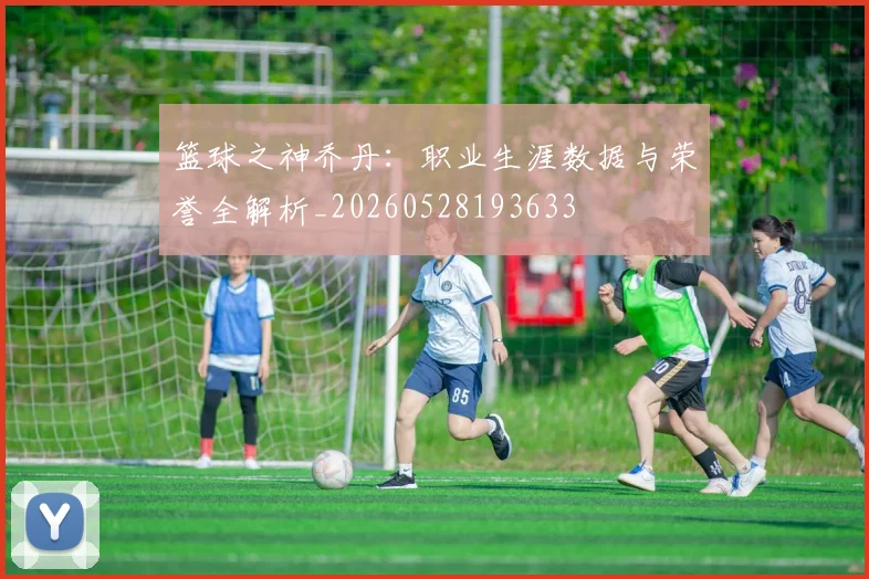 篮球之神乔丹:职业生涯数据与荣誉全解析_20260528193633